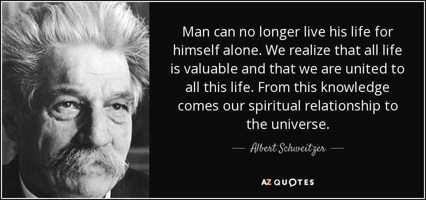Man can no longer live his life for himself alone. We realize that all life is valuable and that we are united to all this life. From this knowledge comes our spiritual relationship to the universe. - Albert Schweitzer