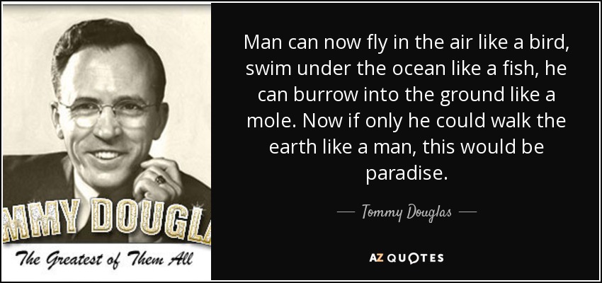 Man can now fly in the air like a bird, swim under the ocean like a fish, he can burrow into the ground like a mole. Now if only he could walk the earth like a man, this would be paradise. - Tommy Douglas