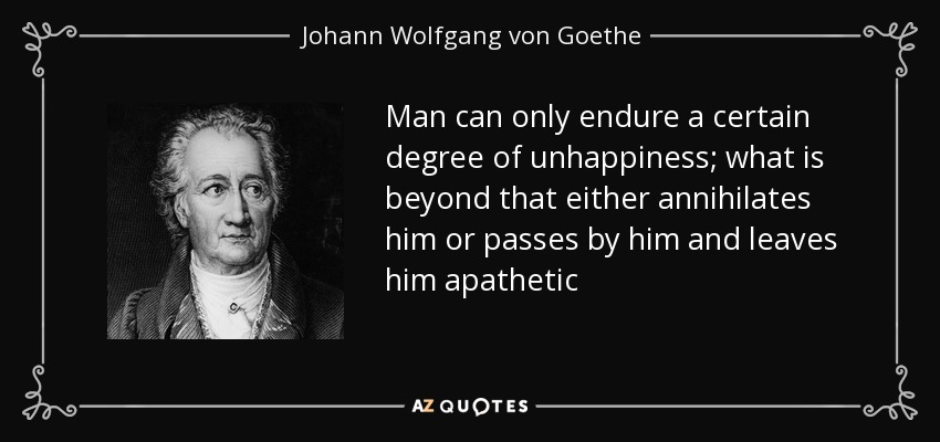Man can only endure a certain degree of unhappiness; what is beyond that either annihilates him or passes by him and leaves him apathetic - Johann Wolfgang von Goethe