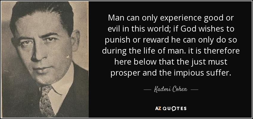 Man can only experience good or evil in this world; if God wishes to punish or reward he can only do so during the life of man. it is therefore here below that the just must prosper and the impious suffer. - Kadmi Cohen