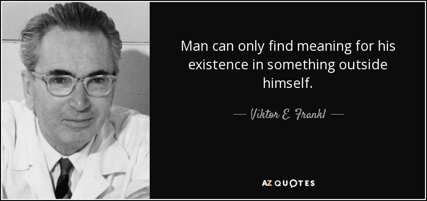 Man can only find meaning for his existence in something outside himself. - Viktor E. Frankl