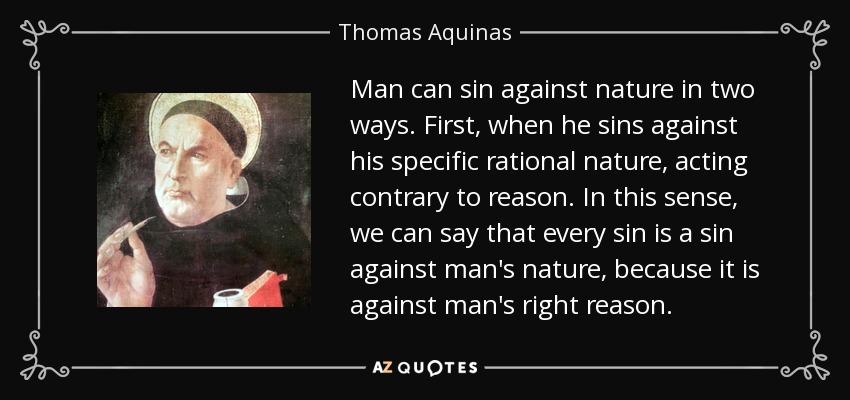 Man can sin against nature in two ways. First, when he sins against his specific rational nature, acting contrary to reason. In this sense, we can say that every sin is a sin against man's nature, because it is against man's right reason. - Thomas Aquinas