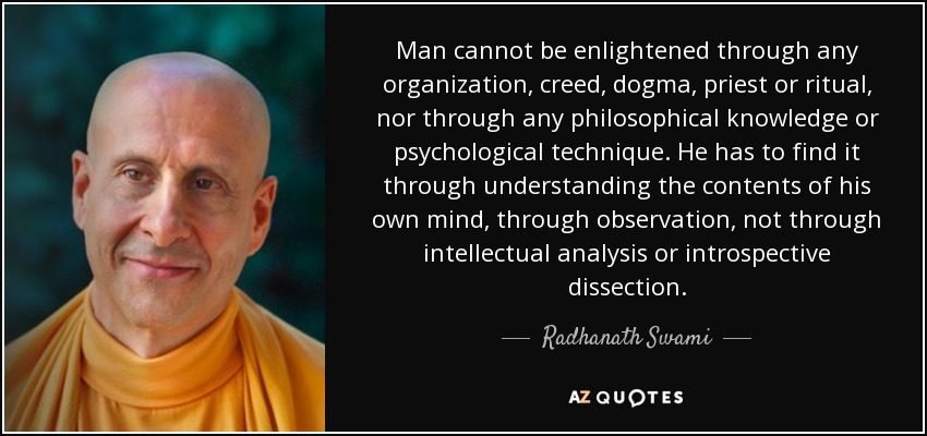 Man cannot be enlightened through any organization, creed, dogma, priest or ritual, nor through any philosophical knowledge or psychological technique. He has to find it through understanding the contents of his own mind, through observation, not through intellectual analysis or introspective dissection. - Radhanath Swami