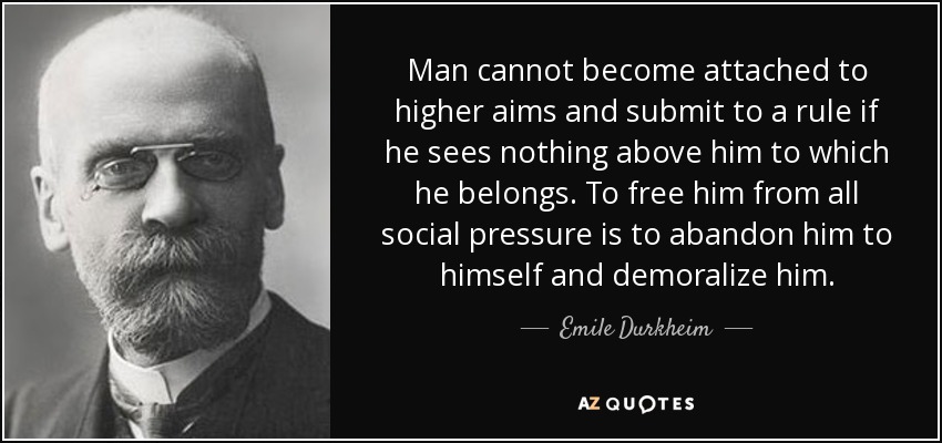 Man cannot become attached to higher aims and submit to a rule if he sees nothing above him to which he belongs. To free him from all social pressure is to abandon him to himself and demoralize him. - Emile Durkheim