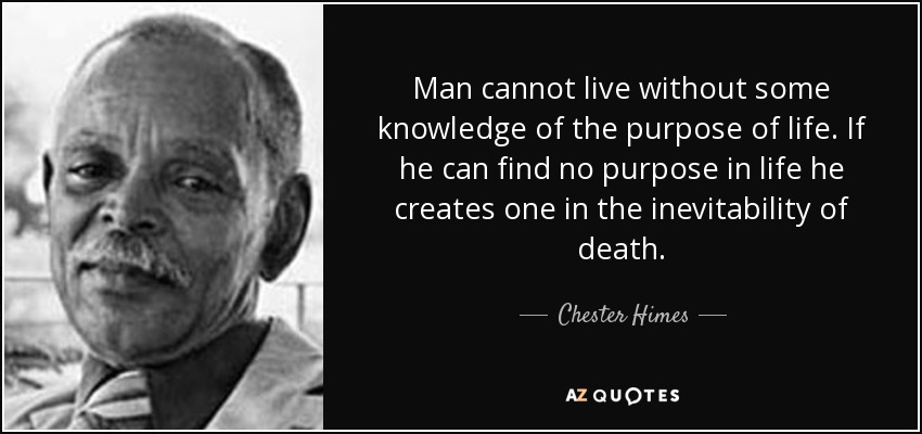 Man cannot live without some knowledge of the purpose of life. If he can find no purpose in life he creates one in the inevitability of death. - Chester Himes