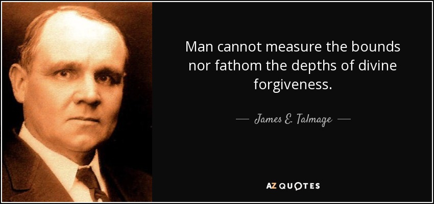 Man cannot measure the bounds nor fathom the depths of divine forgiveness. - James E. Talmage