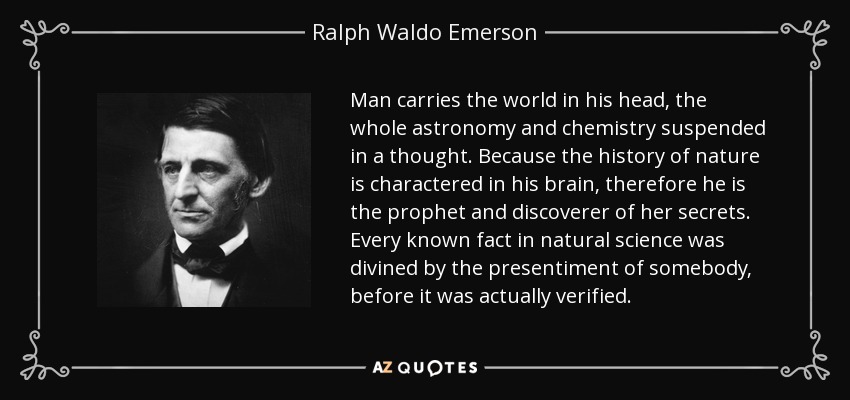 Man carries the world in his head, the whole astronomy and chemistry suspended in a thought. Because the history of nature is charactered in his brain, therefore he is the prophet and discoverer of her secrets. Every known fact in natural science was divined by the presentiment of somebody, before it was actually verified. - Ralph Waldo Emerson