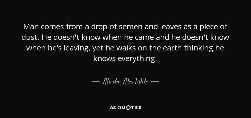 Man comes from a drop of semen and leaves as a piece of dust. He doesn't know when he came and he doesn't know when he's leaving, yet he walks on the earth thinking he knows everything. - Ali ibn Abi Talib