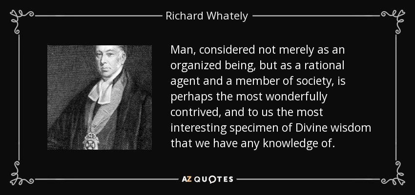 Man, considered not merely as an organized being, but as a rational agent and a member of society, is perhaps the most wonderfully contrived, and to us the most interesting specimen of Divine wisdom that we have any knowledge of. - Richard Whately