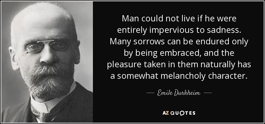 Man could not live if he were entirely impervious to sadness. Many sorrows can be endured only by being embraced, and the pleasure taken in them naturally has a somewhat melancholy character. - Emile Durkheim