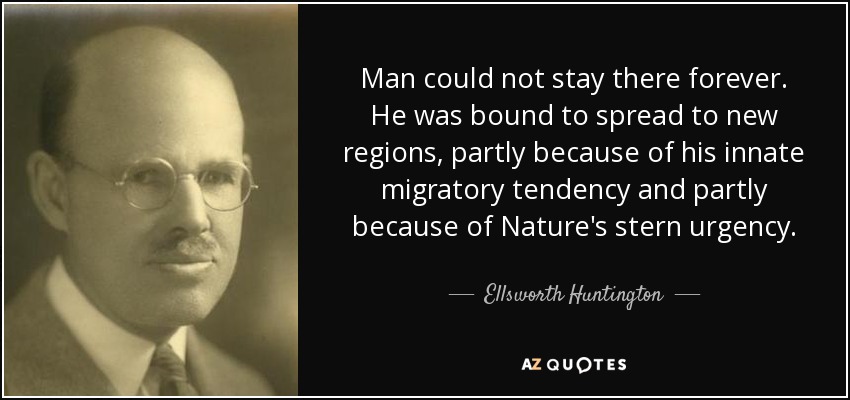 Man could not stay there forever. He was bound to spread to new regions, partly because of his innate migratory tendency and partly because of Nature's stern urgency. - Ellsworth Huntington