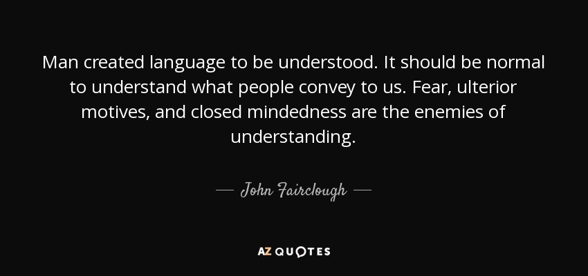 Man created language to be understood. It should be normal to understand what people convey to us. Fear, ulterior motives, and closed mindedness are the enemies of understanding. - John Fairclough
