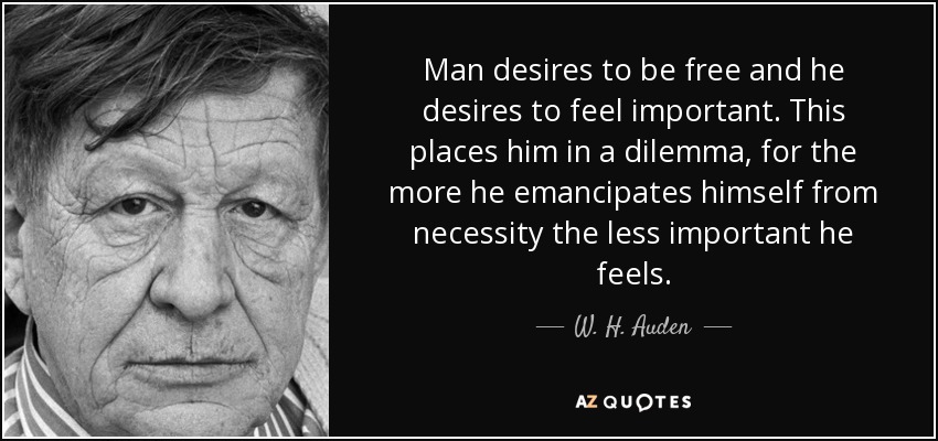 Man desires to be free and he desires to feel important. This places him in a dilemma, for the more he emancipates himself from necessity the less important he feels. - W. H. Auden