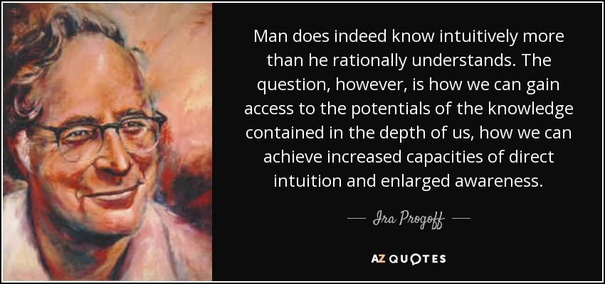 Man does indeed know intuitively more than he rationally understands. The question, however , is how we can gain access to the potentials of the knowledge contained in the depth of us, how we can achieve increased capacities of direct intuition and enlarged awareness. - Ira Progoff