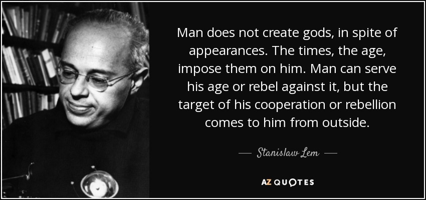 Man does not create gods, in spite of appearances. The times, the age, impose them on him. Man can serve his age or rebel against it, but the target of his cooperation or rebellion comes to him from outside. - Stanislaw Lem