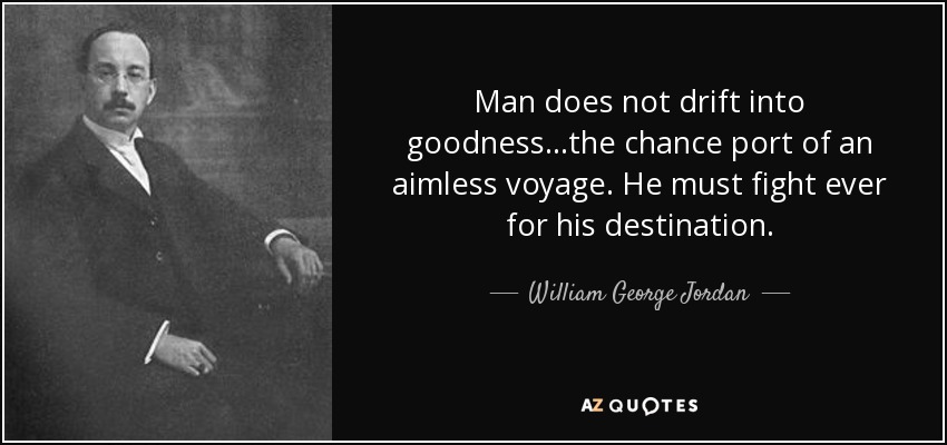 Man does not drift into goodness...the chance port of an aimless voyage. He must fight ever for his destination. - William George Jordan