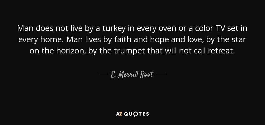 Man does not live by a turkey in every oven or a color TV set in every home. Man lives by faith and hope and love, by the star on the horizon, by the trumpet that will not call retreat. - E. Merrill Root