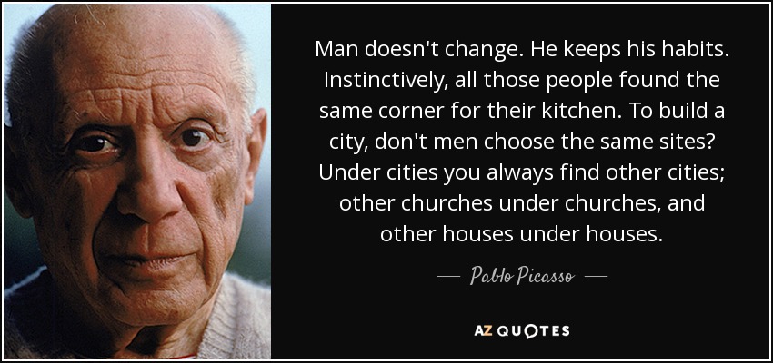 Man doesn't change. He keeps his habits. Instinctively, all those people found the same corner for their kitchen. To build a city, don't men choose the same sites? Under cities you always find other cities; other churches under churches, and other houses under houses. - Pablo Picasso