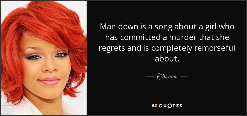 Man down is a song about a girl who has committed a murder that she regrets and is completely remorseful about. - Rihanna