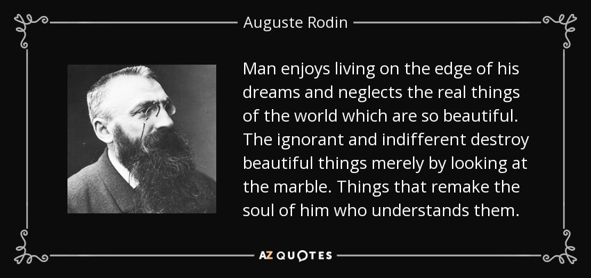 Man enjoys living on the edge of his dreams and neglects the real things of the world which are so beautiful. The ignorant and indifferent destroy beautiful things merely by looking at the marble. Things that remake the soul of him who understands them. - Auguste Rodin