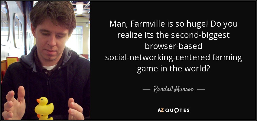 Man, Farmville is so huge! Do you realize its the second-biggest browser-based social-networking-centered farming game in the world? - Randall Munroe