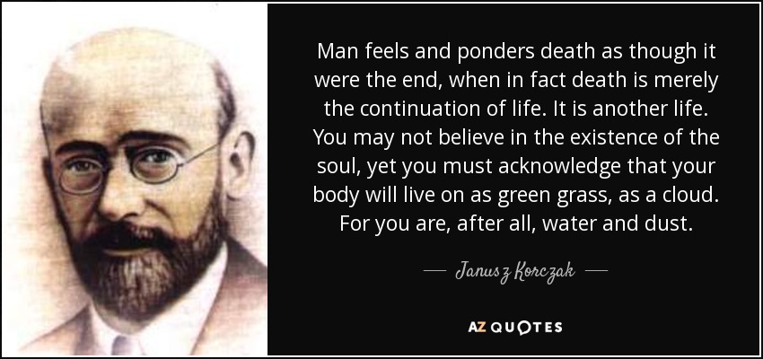 Man feels and ponders death as though it were the end, when in fact death is merely the continuation of life. It is another life. You may not believe in the existence of the soul, yet you must acknowledge that your body will live on as green grass, as a cloud. For you are, after all, water and dust. - Janusz Korczak