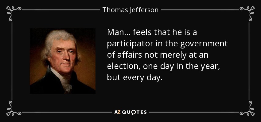 Man ... feels that he is a participator in the government of affairs not merely at an election, one day in the year, but every day. - Thomas Jefferson