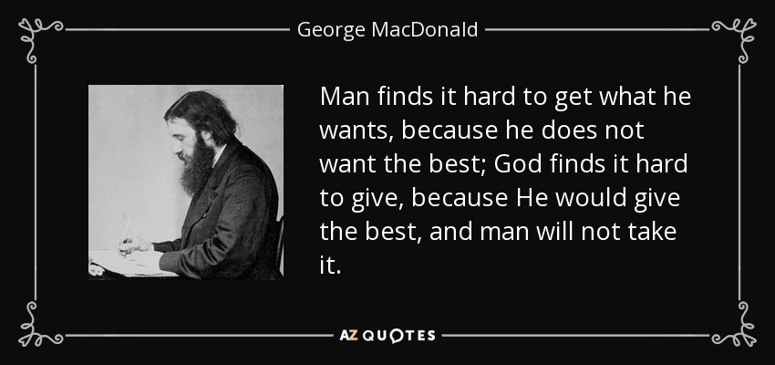Man finds it hard to get what he wants, because he does not want the best; God finds it hard to give, because He would give the best, and man will not take it. - George MacDonald