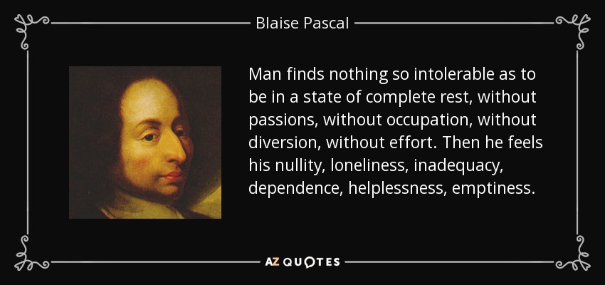 Man finds nothing so intolerable as to be in a state of complete rest, without passions, without occupation, without diversion, without effort. Then he feels his nullity, loneliness, inadequacy, dependence, helplessness, emptiness. - Blaise Pascal