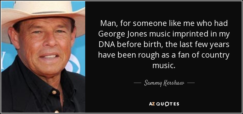Man, for someone like me who had George Jones music imprinted in my DNA before birth, the last few years have been rough as a fan of country music. - Sammy Kershaw