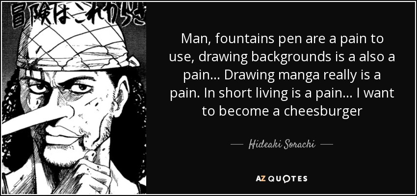 Man, fountains pen are a pain to use, drawing backgrounds is a also a pain... Drawing manga really is a pain. In short living is a pain... I want to become a cheesburger - Hideaki Sorachi