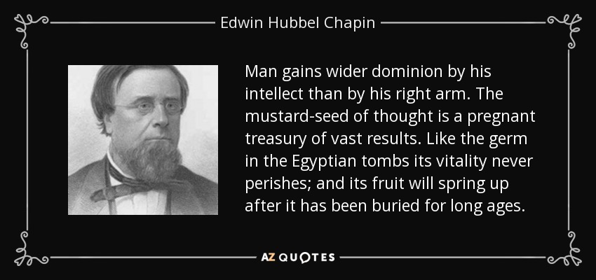 Man gains wider dominion by his intellect than by his right arm. The mustard-seed of thought is a pregnant treasury of vast results. Like the germ in the Egyptian tombs its vitality never perishes; and its fruit will spring up after it has been buried for long ages. - Edwin Hubbel Chapin