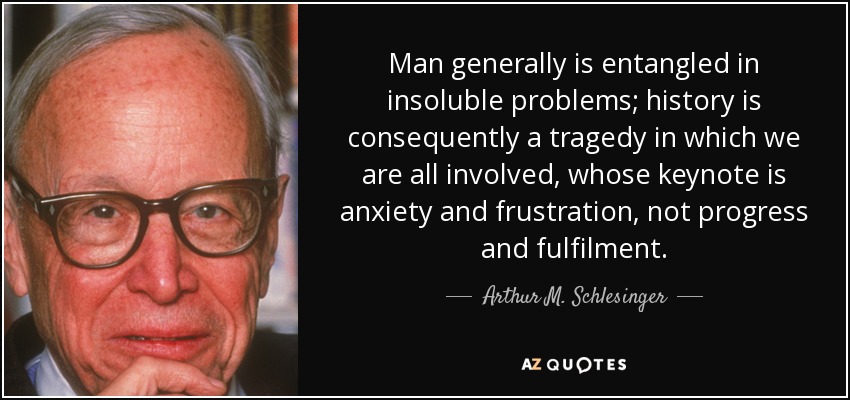Man generally is entangled in insoluble problems; history is consequently a tragedy in which we are all involved, whose keynote is anxiety and frustration, not progress and fulfilment. - Arthur M. Schlesinger, Jr.