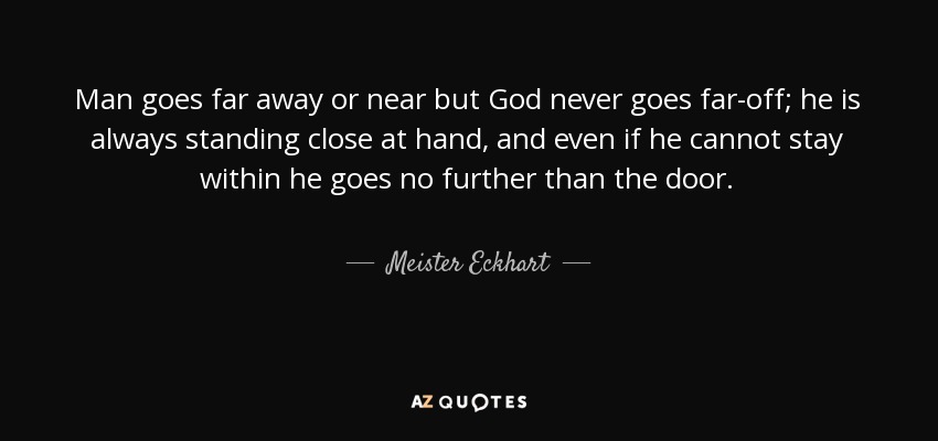 Man goes far away or near but God never goes far-off; he is always standing close at hand, and even if he cannot stay within he goes no further than the door. - Meister Eckhart