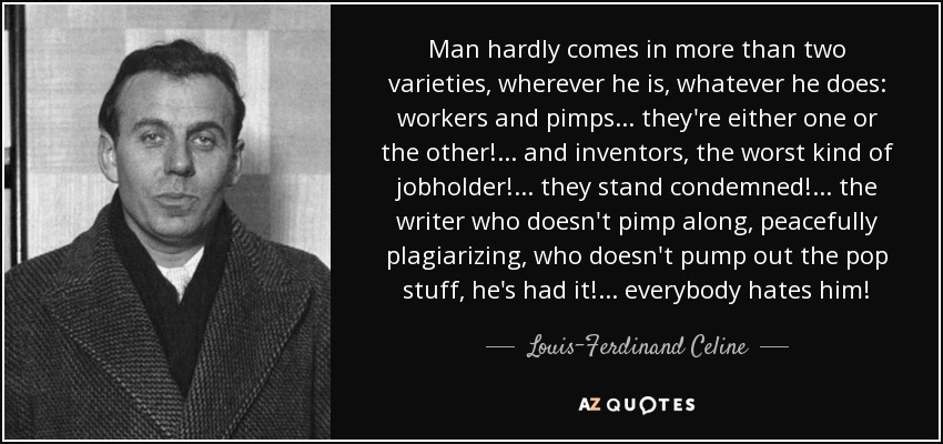 Man hardly comes in more than two varieties, wherever he is, whatever he does: workers and pimps ... they're either one or the other! ... and inventors, the worst kind of jobholder! ... they stand condemned! ... the writer who doesn't pimp along, peacefully plagiarizing, who doesn't pump out the pop stuff, he's had it! ... everybody hates him! - Louis-Ferdinand Celine