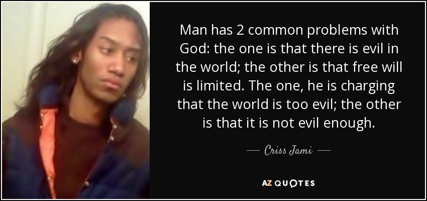 Man has 2 common problems with God: the one is that there is evil in the world; the other is that free will is limited. The one, he is charging that the world is too evil; the other is that it is not evil enough. - Criss Jami