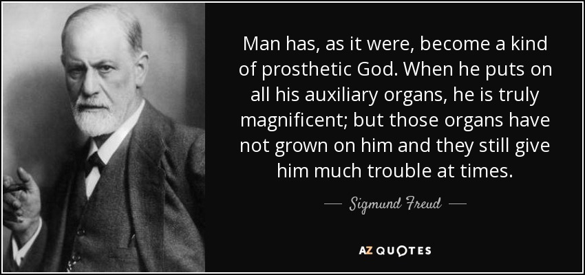 Man has, as it were, become a kind of prosthetic God. When he puts on all his auxiliary organs, he is truly magnificent; but those organs have not grown on him and they still give him much trouble at times. - Sigmund Freud