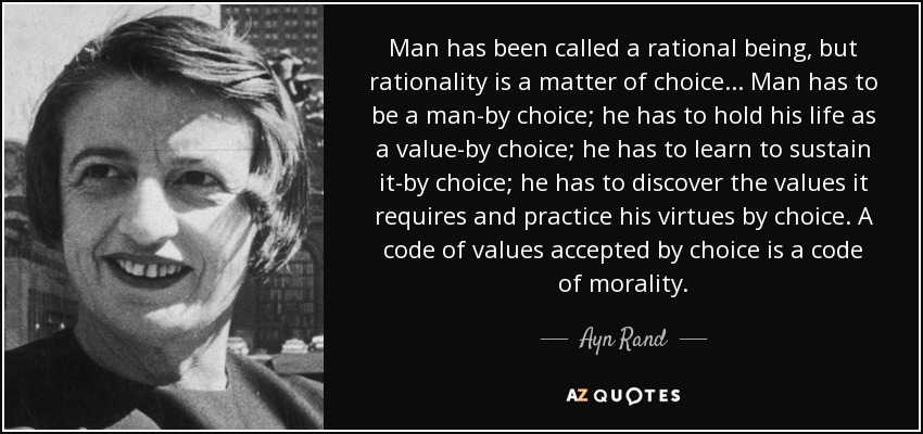 Man has been called a rational being, but rationality is a matter of choice... Man has to be a man-by choice; he has to hold his life as a value-by choice; he has to learn to sustain it-by choice; he has to discover the values it requires and practice his virtues by choice. A code of values accepted by choice is a code of morality. - Ayn Rand