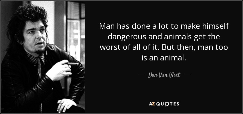 Man has done a lot to make himself dangerous and animals get the worst of all of it. But then, man too is an animal. - Don Van Vliet