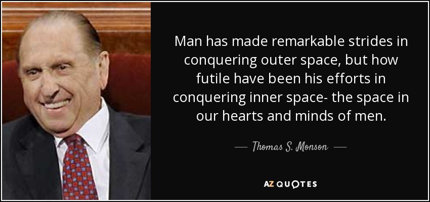Man has made remarkable strides in conquering outer space, but how futile have been his efforts in conquering inner space- the space in our hearts and minds of men. - Thomas S. Monson