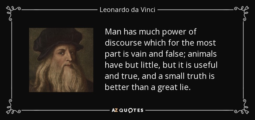 Man has much power of discourse which for the most part is vain and false; animals have but little, but it is useful and true, and a small truth is better than a great lie. - Leonardo da Vinci