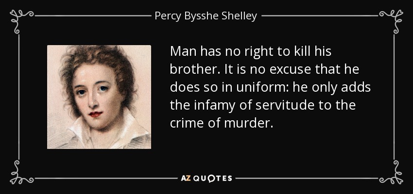 Man has no right to kill his brother. It is no excuse that he does so in uniform: he only adds the infamy of servitude to the crime of murder. - Percy Bysshe Shelley
