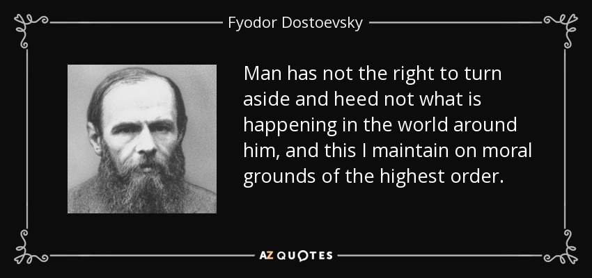 Man has not the right to turn aside and heed not what is happening in the world around him, and this I maintain on moral grounds of the highest order. - Fyodor Dostoevsky