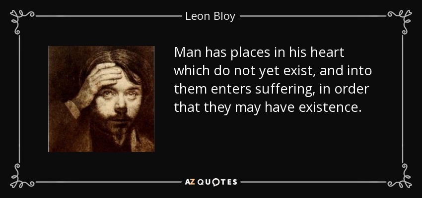 Man has places in his heart which do not yet exist, and into them enters suffering, in order that they may have existence. - Leon Bloy