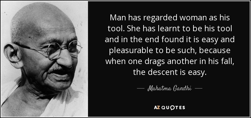 Man has regarded woman as his tool. She has learnt to be his tool and in the end found it is easy and pleasurable to be such, because when one drags another in his fall, the descent is easy. - Mahatma Gandhi