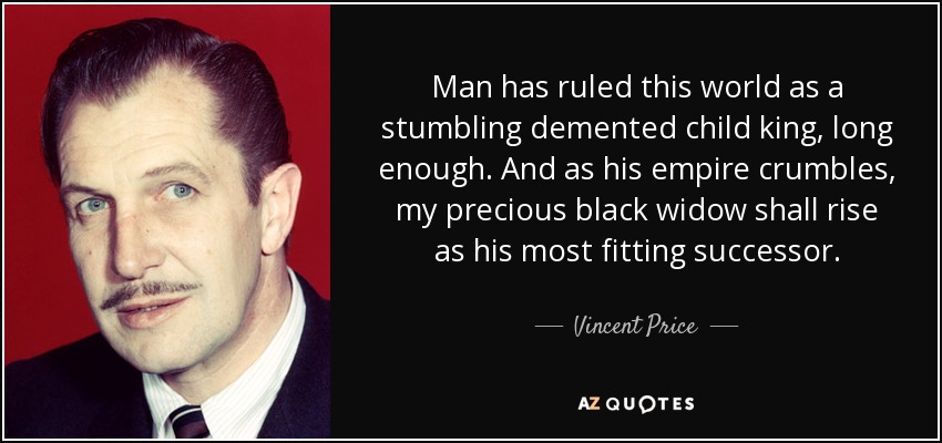 Man has ruled this world as a stumbling demented child king, long enough. And as his empire crumbles, my precious black widow shall rise as his most fitting successor. - Vincent Price