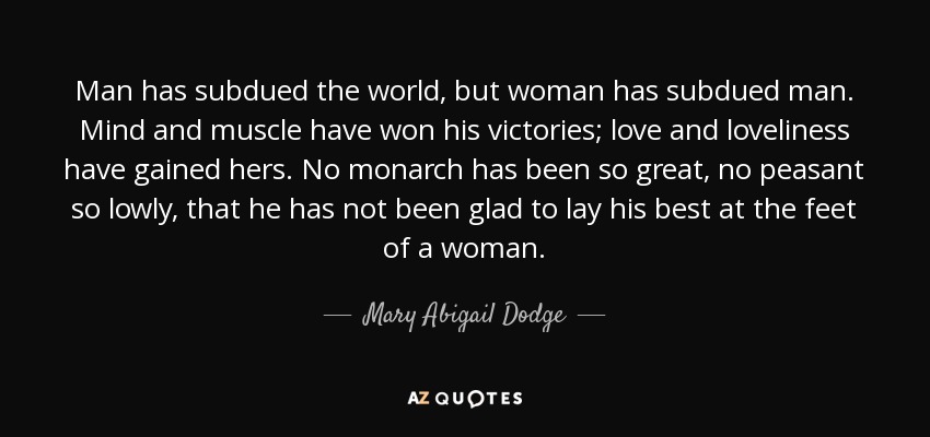 Man has subdued the world, but woman has subdued man. Mind and muscle have won his victories; love and loveliness have gained hers. No monarch has been so great, no peasant so lowly, that he has not been glad to lay his best at the feet of a woman. - Mary Abigail Dodge