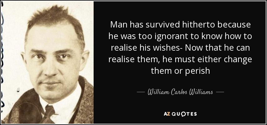 Man has survived hitherto because he was too ignorant to know how to realise his wishes- Now that he can realise them, he must either change them or perish - William Carlos Williams