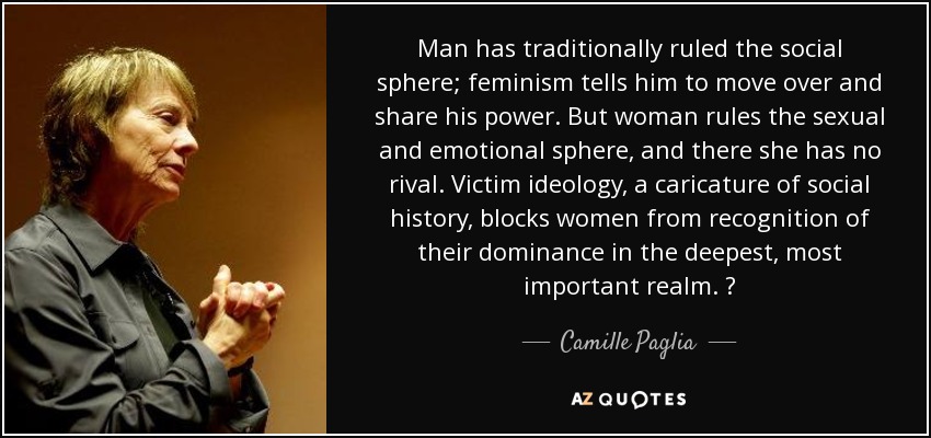 Man has traditionally ruled the social sphere; feminism tells him to move over and share his power. But woman rules the sexual and emotional sphere, and there she has no rival. Victim ideology, a caricature of social history, blocks women from recognition of their dominance in the deepest, most important realm. ? - Camille Paglia