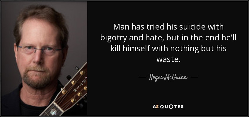 Man has tried his suicide with bigotry and hate, but in the end he'll kill himself with nothing but his waste. - Roger McGuinn